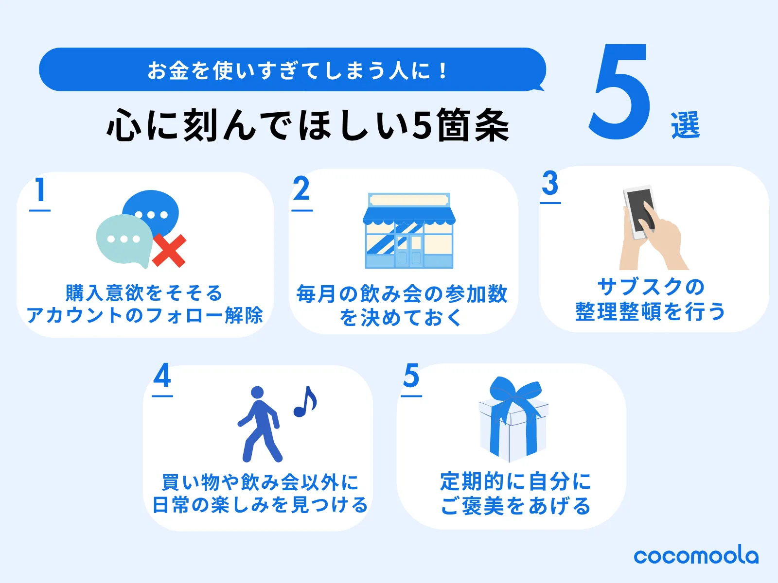 お金を使いすぎてしまう人に心に刻んでほしい5箇条が挙げられている。具体的には、購入意欲のそそられるSNSアカウントは思い切ってフォローを外す、毎月の飲み会参加回数を決めておく、サブスクの整理整頓を行う、買い物や飲み会以外に日常の楽しみを見つける、定期的に自分にご褒美をあげる、など。