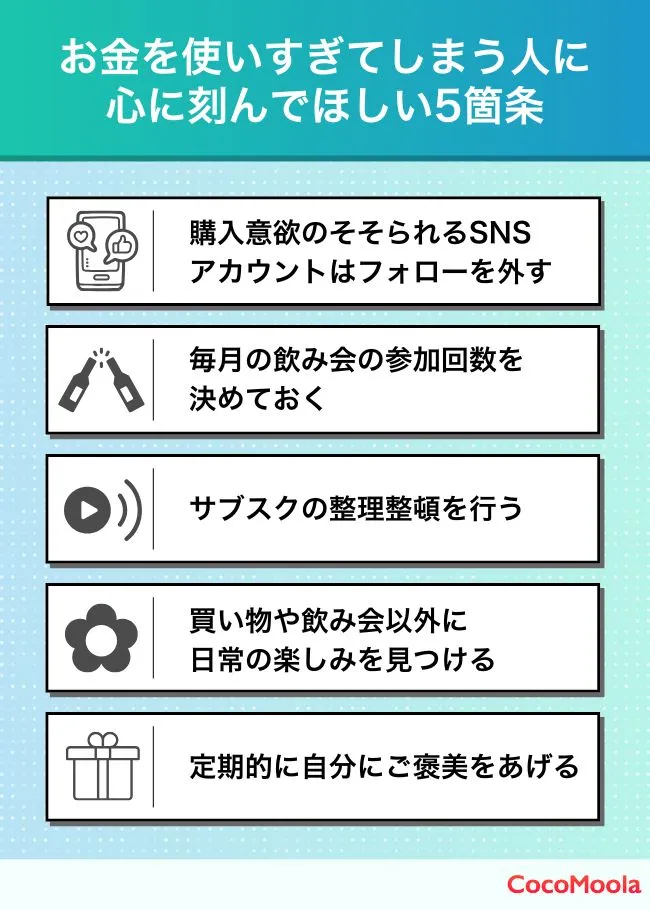 お金を使いすぎてしまう人にアドバイスを紹介。刺激の強いSNSアカウントのフォローを外す、飲み会の回数を決める、サブスクを見直す、日常の楽しみを見つける、自分にご褒美をあげる。